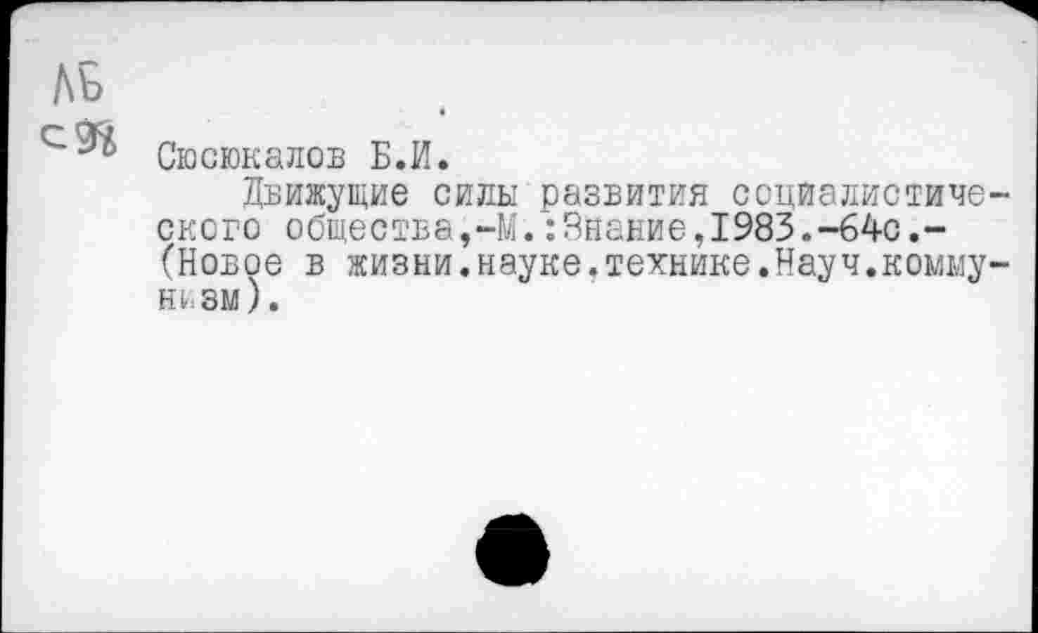 ﻿ЛБ
Сюсюкалов Б.И.
Движущие силы развития социалистического общества,-М.:Знание,1983.-64с.-(Новое в жизни.науке.технике.Науч.коммунизм).